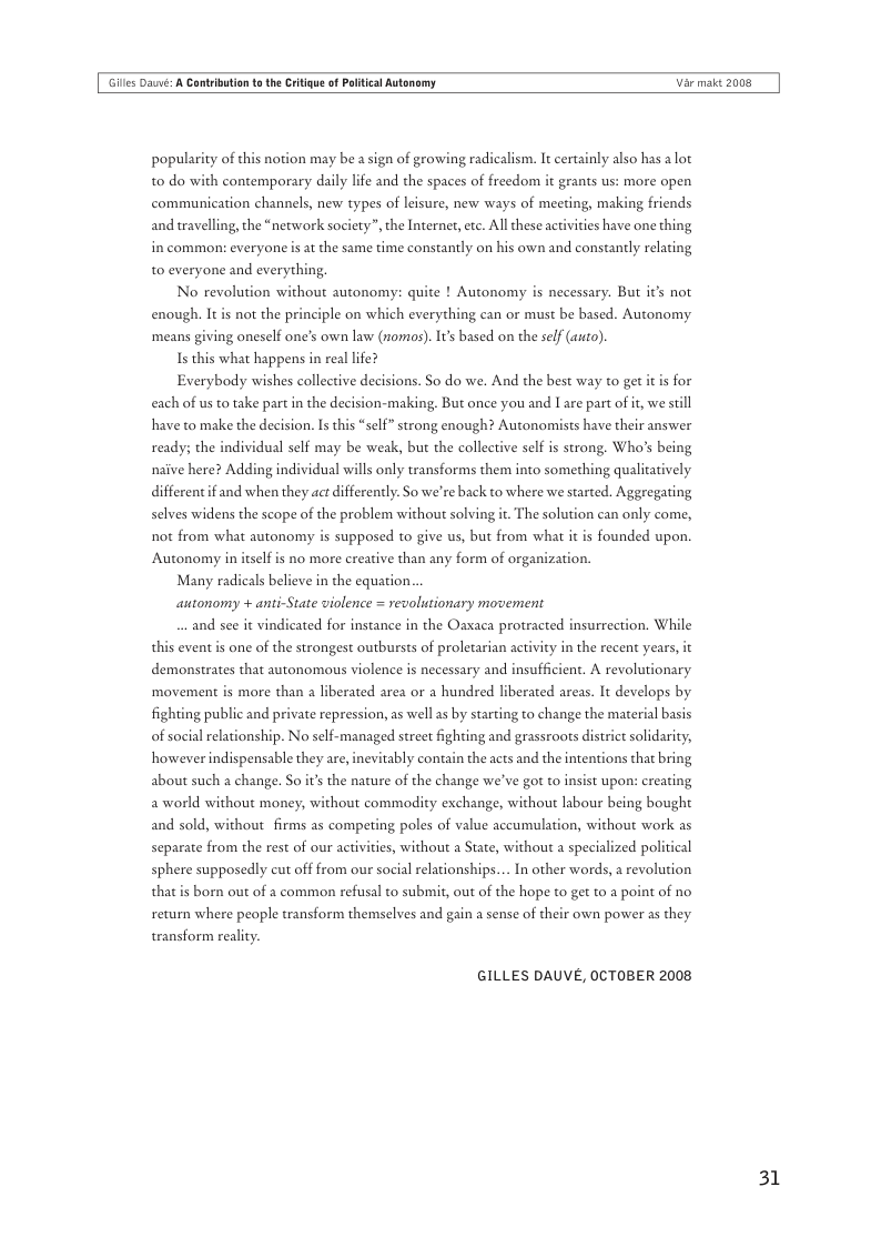 Gilles Daé: A Cantrbution t the Critigue of Plitical Autonomy  Var maic 2008  popularity of this notion may be a sign of growing radicalism. It certainly also has a lot to do with contemporary daily life and the spaces of freedom it grants us: more open communication channels, new types of leisure, new ways of meeting, making friends and wravelling, the “network society”, the Internet, etc. All these activities have one thing in common: everyone s at the same time constantly on his own and constantly relating to everyone and everything,  No revolution wi  out autonomy: quite ! Autonomy s necessary. But it’s not enough. It is not the principle on which everything can or must be based. Autonomy ‘means giving oneself one’s own law (nomos). It’s based on the self (asto).  Is this what happens in real life?  Everybody wishes collective decisions. So do we. And the best way to get it s for each of us to take part in the decision-making. But once you and I are part of it, we sill have to make the decision. Is this “self” strong enough? Autonomists have their answer ready; the individual self may be weak, but the collective self s strong. Who’s being naive here? Adding individual wills only transforms them into something qualitatively different if and when they act differently. So we’re back to where we started. Aggregating selves widens the scope of the problem without solving it. The solution can only come, not from what autonomy is supposed to give us, but from what it  founded upon. Autonomy in itselfis no more creative than any form of organization.  Many radicals believe in the equation...  autonomy + anti-State violence = revolutionary movement  ...and see it vindicated for instance in the Oaxaca protracted insurrection. While this event is one of the strongest outbursts of proletarian activity in the recent years, it demonstrates that autonomous violence is necessary and insufficient. A revolutionary ‘movement is more than a liberated area or a hundred liberated areas. It develops by fighting public and private repression, as well s by starting to change the material basis of social relationship. No self-managed street fighting and grassroots district solidarity, howeverindispensable they are, inevitably contain the acts and the intentions that bring about such a change. So it’s the nature of the change we’ve got to insist upon: creating aworld without money, without commodity exchange, without labour being bought and sold, without firms as competing poles of value accumulation, without work as  separate from the rest of our activities, without a State, without a specialized political  sphere supposedly cut off from our social relationships... In other words, a revolution  that is born out of a common refusal to submit, out of the hope to get to a point of no return where people transform themselves and gain a sense of their own power as they teansform reality.  GILLES DAUVE, OCTOBER 2008  31 